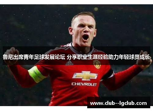 鲁尼出席青年足球发展论坛 分享职业生涯经验助力年轻球员成长