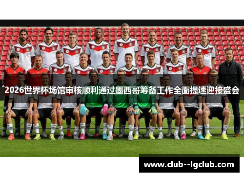 2026世界杯场馆审核顺利通过墨西哥筹备工作全面提速迎接盛会