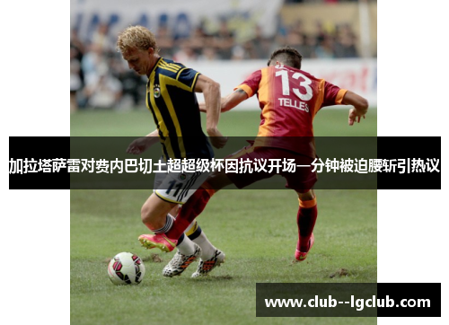加拉塔萨雷对费内巴切土超超级杯因抗议开场一分钟被迫腰斩引热议 加拉塔萨雷对费内巴切土超超级杯因抗议开场一分钟被迫腰斩引热议