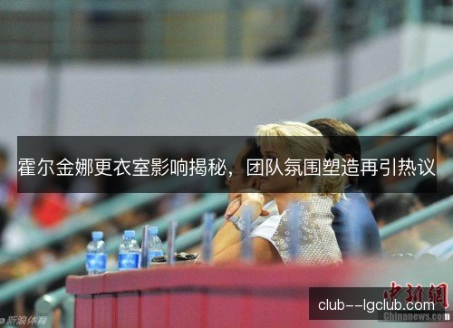 霍尔金娜更衣室影响揭秘,团队氛围塑造再引热议 霍尔金娜更衣室影响揭秘,团队氛围塑造再引热议